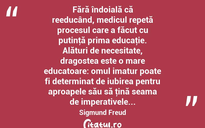  Fără îndoială că reeducând, medicul repetă procesul care a făcut cu putinţă prima educaţie. Alături de necesitate, dragostea este o mare educatoare: omul imatur poate fi determinat de iubirea pentru aproapele său să ţină seama de imperativele... Sigmund Freud