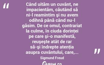  Când uităm un cuvânt, ne impacientăm, căutând să ni-l reamintim şi nu avem odihnă până când nu-l găsim. De ce omul, contrariat la culme, în ciuda dorinţei pe care şi-o manifestă, reuşeşte atât de rar să-şi îndrepte atenţia asupra cuvântului, care,... Sigmund Freud...