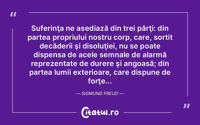 Suferinţa ne asediază din trei părţi: din partea propriului nostru corp, care, sortit decăderii şi disoluţiei, nu se poate dispensa de acele semnale de alarmă reprezentate de durere şi angoasă; din partea lumii exterioare, care dispune de forţe... Sigmund Freud