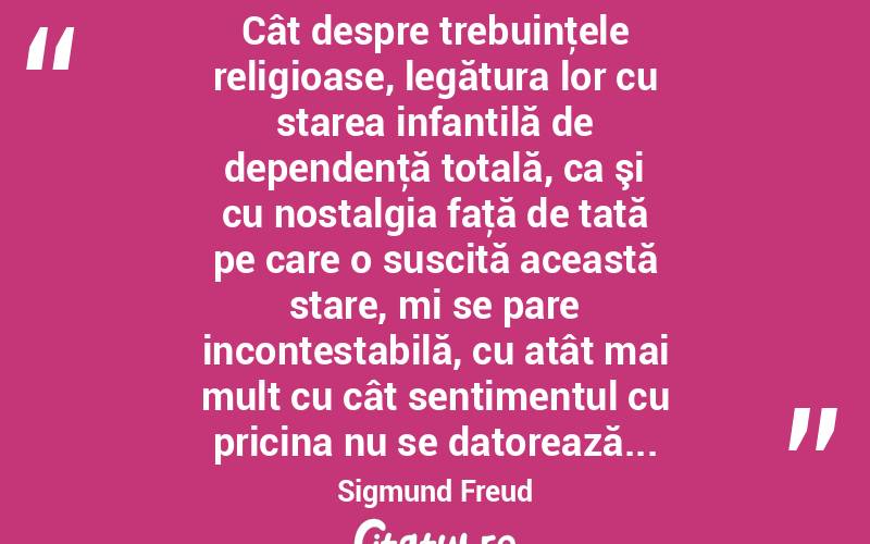  Cât despre trebuinţele religioase, legătura lor cu starea infantilă de dependenţă totală, ca şi cu nostalgia faţă de tată pe care o suscită această stare, mi se pare incontestabilă, cu atât mai mult cu cât sentimentul cu pricina nu se datorează... Sigmund Freud
