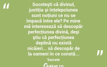  Socoteşti că divinul, justiţia şi înţelepciunea sunt noţiuni ce nu se împacă între ele? Pe mine mă interesează să descopăr perfecţiunea divină, deşi ştiu că perfecţiunea deplină nu există nicăieri... să descopăr de la oameni în ce constă... Socrate...