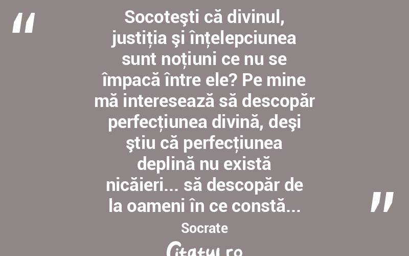  Socoteşti că divinul, justiţia şi înţelepciunea sunt noţiuni ce nu se împacă între ele? Pe mine mă interesează să descopăr perfecţiunea divină, deşi ştiu că perfecţiunea deplină nu există nicăieri... să descopăr de la oameni în ce constă... Socrate
