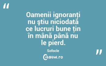 Oamenii ignoranţi nu ştiu niciodată ce lucruri bune ţin în mână până nu le pierd. Sofocle...