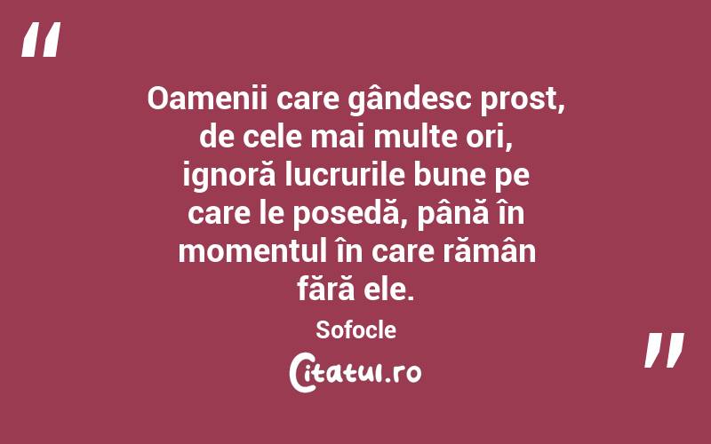 Oamenii care gândesc prost, de cele mai multe ori, ignoră lucrurile bune pe care le posedă, până în momentul în care rămân fără ele. Sofocle
