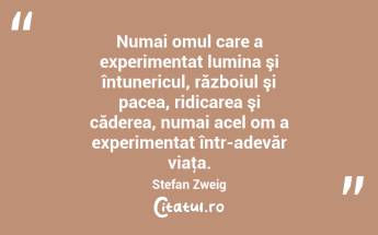  Numai omul care a experimentat lumina şi întunericul, războiul şi pacea, ridicarea şi căderea, numai acel om a experimentat într-adevăr viaţa. Stefan Zweig...