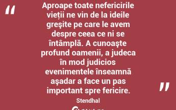 Aproape toate nefericirile vieţii ne vin de la ideile greşite pe care le avem despre ceea ce ni se întâmplă. A cunoaşte profund oamenii, a judeca în mod judicios evenimentele înseamnă aşadar a face un pas important spre fericire. Stendhal...