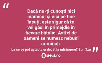 Dacă nu-ţi cunoşti nici inamicul şi nici pe tine însuţi, este sigur că te vei găsi în primejdie în fiecare bătălie. Astfel de oameni se numesc nebuni criminali. La ce se pot aştepta ei decât la înfrângere? Sun Tzu...