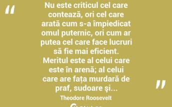  Nu este criticul cel care contează, ori cel care arată cum s-a împiedicat omul puternic, ori cum ar putea cel care face lucruri să fie mai eficient. Meritul este al celui care este în arenă; al celui care are faţa murdară de praf, sudoare şi... Theodore Roosevelt...