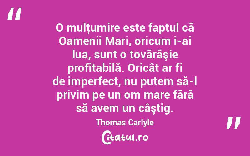  O mulţumire este faptul că Oamenii Mari, oricum i-ai lua, sunt o tovărăşie profitabilă. Oricât ar fi de imperfect, nu putem să-l privim pe un om mare fără să avem un câştig. Thomas Carlyle
