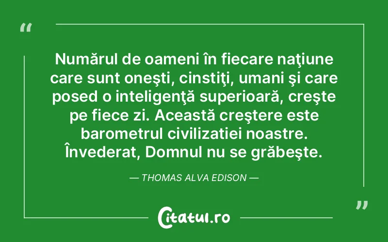 Numărul de oameni în fiecare naţiune care sunt oneşti, cinstiţi, umani şi care posed o inteligenţă superioară, creşte pe fiece zi. Această creştere este barometrul civilizatiei noastre. Învederat, Domnul nu se grăbeşte. Thomas Alva Edison