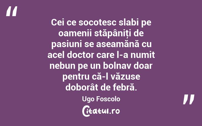 Cei ce socotesc slabi pe oamenii stăpâniţi de pasiuni se aseamănă cu acel doctor care l-a numit nebun pe un bolnav doar pentru că-l văzuse doborât de febră. Ugo Foscolo
