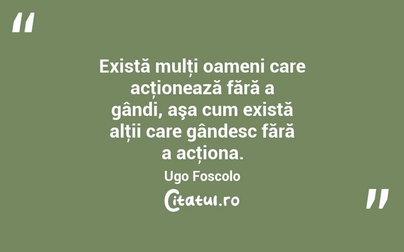 Există mulţi oameni care acţionează fără a gândi, aşa cum există alţii care gândesc fără a acţiona. Ugo Foscolo
