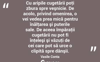 Cu aripile cugetării poţi zbura spre veşnicie. De acolo, privind omenirea, o vei vedea prea mică pentru înălţarea şi puterile sale. De aceea împăraţii cugetării nu pot fi înţeleşi şi văzuţi de cei care pot să urce o clipită spre dânşii. Vasile Conta...