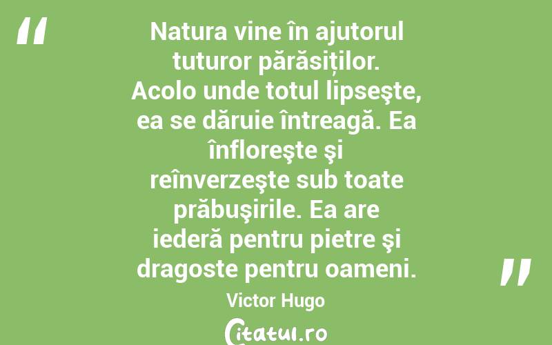 Natura vine în ajutorul tuturor părăsiţilor. Acolo unde totul lipseşte, ea se dăruie întreagă. Ea înfloreşte şi reînverzeşte sub toate prăbuşirile. Ea are iederă pentru pietre şi dragoste pentru oameni. Victor Hugo