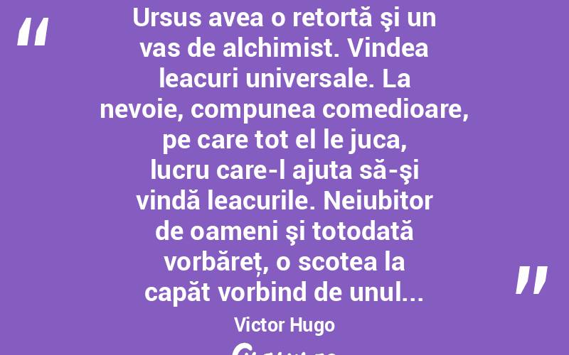  Ursus avea o retortă şi un vas de alchimist. Vindea leacuri universale. La nevoie, compunea comedioare, pe care tot el le juca, lucru care-l ajuta să-şi vindă leacurile. Neiubitor de oameni şi totodată vorbăreţ, o scotea la capăt vorbind de unul... Victor Hugo
