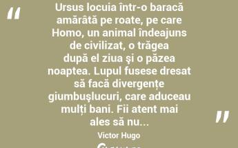  Ursus locuia într-o baracă amărâtă pe roate, pe care Homo, un animal îndeajuns de civilizat, o trăgea după el ziua şi o păzea noaptea. Lupul fusese dresat să facă divergenţe giumbuşlucuri, care aduceau mulţi bani. Fii atent mai ales să nu... Victor Hugo...