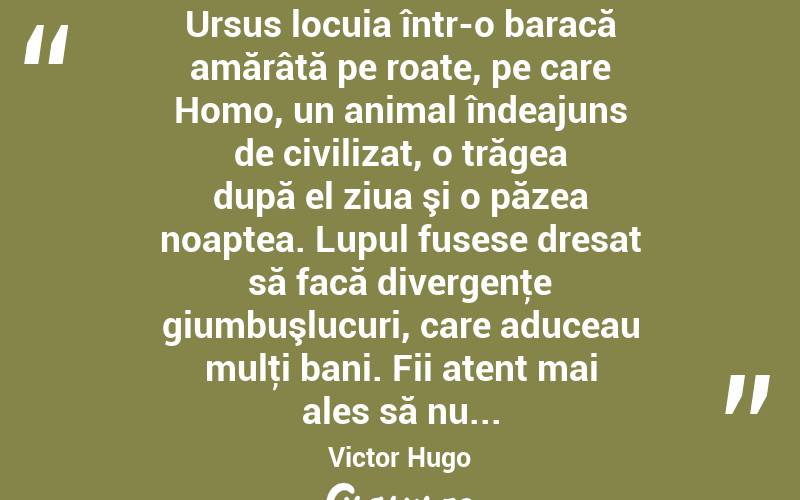  Ursus locuia într-o baracă amărâtă pe roate, pe care Homo, un animal îndeajuns de civilizat, o trăgea după el ziua şi o păzea noaptea. Lupul fusese dresat să facă divergenţe giumbuşlucuri, care aduceau mulţi bani. Fii atent mai ales să nu... Victor Hugo