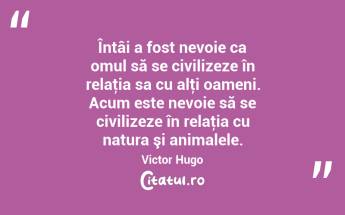 Întâi a fost nevoie ca omul să se civilizeze în relaţia sa cu alţi oameni. Acum este nevoie să se civilizeze în relaţia cu natura şi animalele. Victor Hugo...