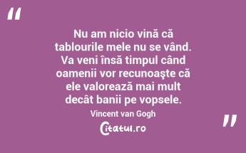 Nu am nicio vină că tablourile mele nu se vând. Va veni însă timpul când oamenii vor recunoaşte că ele valorează mai mult decât banii pe vopsele. Vincent van Gogh...