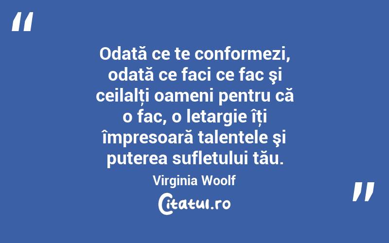 Odată ce te conformezi, odată ce faci ce fac şi ceilalţi oameni pentru că o fac, o letargie îţi împresoară talentele şi puterea sufletului tău. Virginia Woolf
