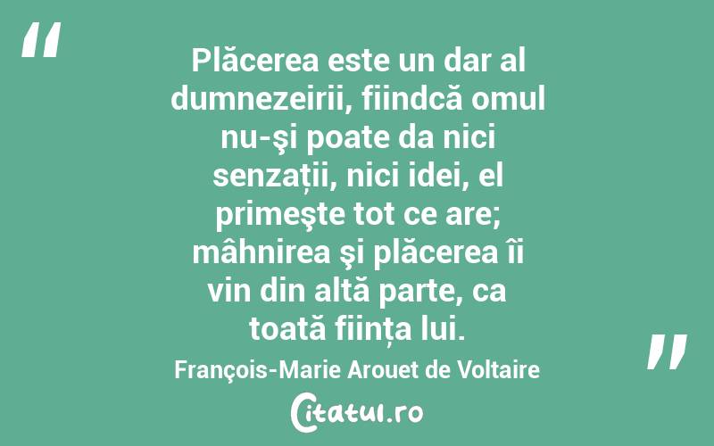 Plăcerea este un dar al dumnezeirii, fiindcă omul nu-şi poate da nici senzaţii, nici idei, el primeşte tot ce are; mâhnirea şi plăcerea îi vin din altă parte, ca toată fiinţa lui. François-Marie Arouet de Voltaire
