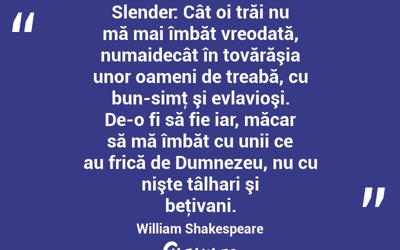 Slender: Cât oi trăi nu mă mai îmbăt vreodată, numaidecât în tovărăşia unor oameni de treabă, cu bun-simţ şi evlavioşi. De-o fi să fie iar, măcar să mă îmbăt cu unii ce au frică de Dumnezeu, nu cu nişte tâlhari şi beţivani. William Shakespeare

