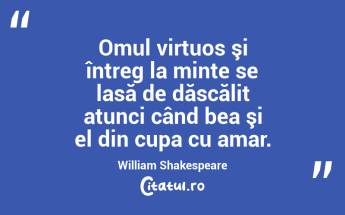 Omul virtuos şi întreg la minte se lasă de dăscălit atunci când bea şi el din cupa cu amar. William Shakespeare...