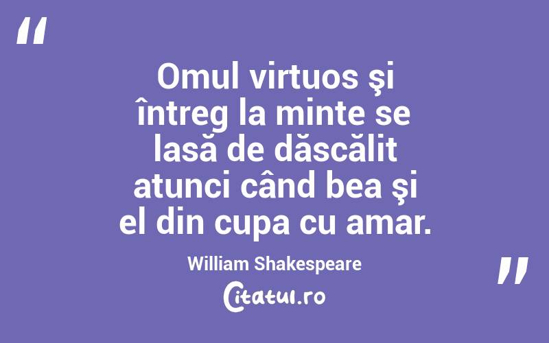 Omul virtuos şi întreg la minte se lasă de dăscălit atunci când bea şi el din cupa cu amar. William Shakespeare
