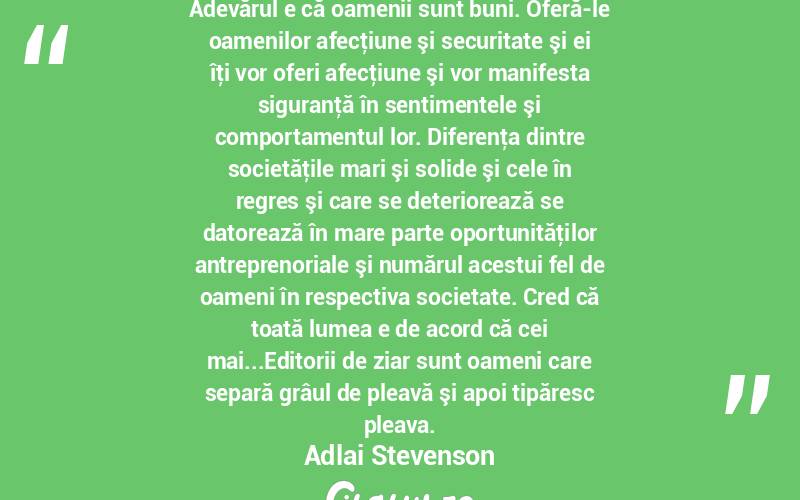 Adevărul e că oamenii sunt buni. Oferă-le oamenilor afecţiune şi securitate şi ei îţi vor oferi afecţiune şi vor manifesta siguranţă în sentimentele şi comportamentul lor. Diferenţa dintre societăţile mari şi solide şi cele în regres şi care se deteriorează se datorează în mare parte oportunităţilor antreprenoriale şi numărul acestui fel de oameni în respectiva societate. Cred că toată lumea e de acord că cei mai...Editorii de ziar sunt oameni care separă grâul de pleavă şi apoi tipăresc pleava. Adlai Stevenson
