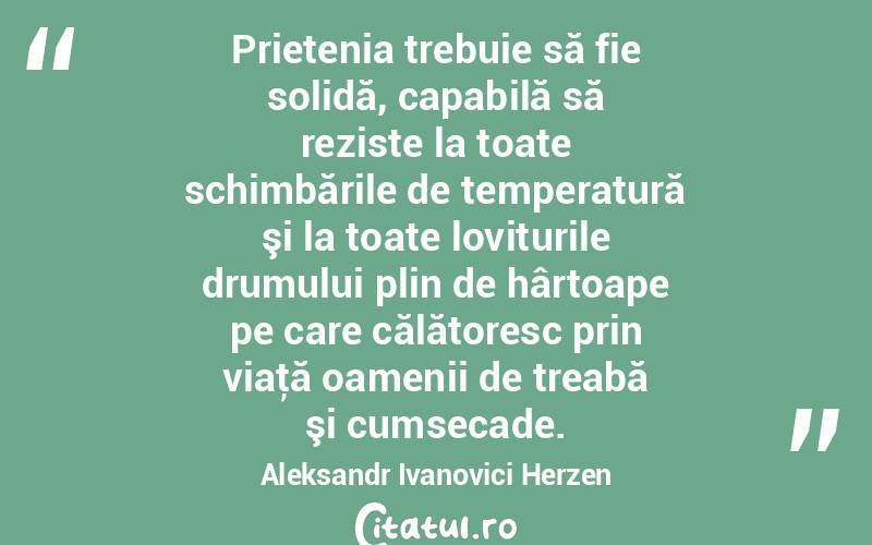 Prietenia trebuie să fie solidă, capabilă să reziste la toate schimbările de temperatură şi la toate loviturile drumului plin de hârtoape pe care călătoresc prin viaţă oamenii de treabă şi cumsecade. Aleksandr Ivanovici Herzen
