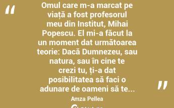  Omul care m-a marcat pe viaţă a fost profesorul meu din Institut, Mihai Popescu. El mi-a făcut la un moment dat următoarea teorie: Dacă Dumnezeu, sau natura, sau în cine te crezi tu, ţi-a dat posibilitatea să faci o adunare de oameni să te... Amza Pellea...