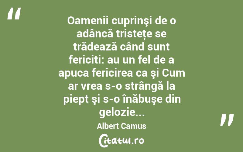 Oamenii cuprinşi de o adâncă tristeţe se trădează când sunt fericiti: au un fel de a apuca fericirea ca şi Cum ar vrea s-o strângă la piept şi s-o înăbuşe din gelozie... Albert Camus
