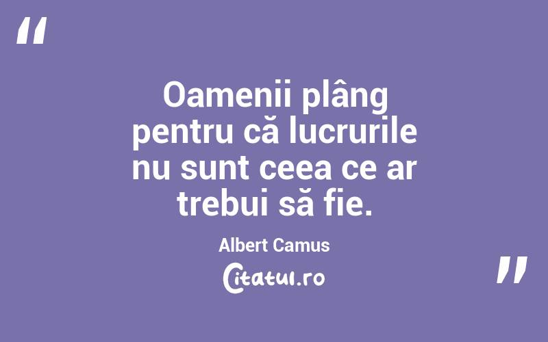 Oamenii plâng pentru că lucrurile nu sunt ceea ce ar trebui să fie. Albert Camus
