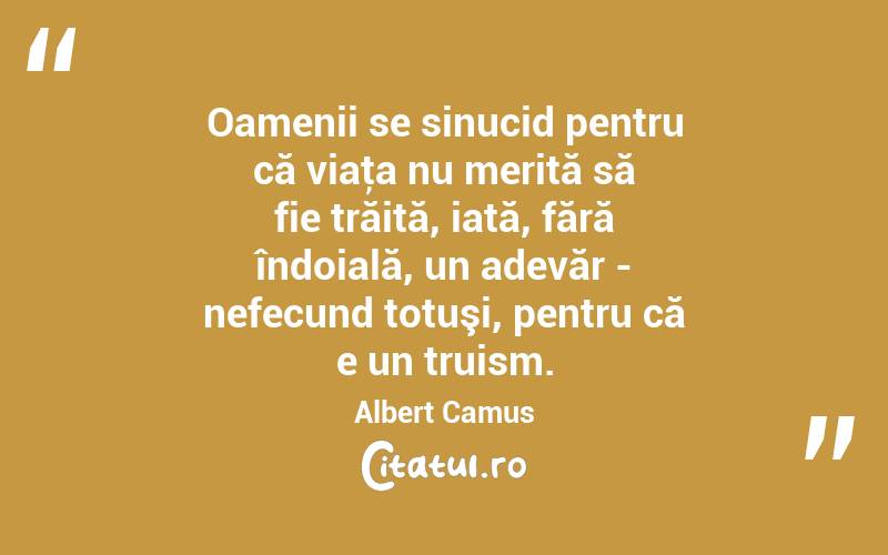 Oamenii se sinucid pentru că viaţa nu merită să fie trăită, iată, fără îndoială, un adevăr - nefecund totuşi, pentru că e un truism. Albert Camus