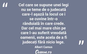 Cel care se supune unei legi nu se teme de o judecată care-l aşază la locul ce i se cuvine într-o rânduială în care crede. Dar cel mai mare chin pe care l-au suferit vreodată oamenii, este acela de a fi judecaţi fără nicio lege. Albert Camus...