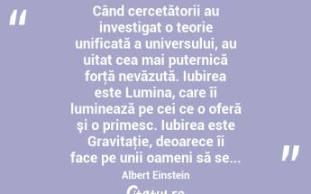  Când cercetătorii au investigat o teorie unificată a universului, au uitat cea mai puternică forţă nevăzută. Iubirea este Lumina, care îi luminează pe cei ce o oferă şi o primesc. Iubirea este Gravitaţie, deoarece îi face pe unii oameni să se... Albert Einstein...