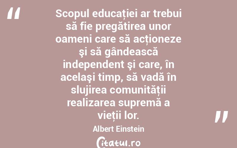  Scopul educaţiei ar trebui să fie pregătirea unor oameni care să acţioneze şi să gândească independent şi care, în acelaşi timp, să vadă în slujirea comunităţii realizarea supremă a vieţii lor. Albert Einstein
