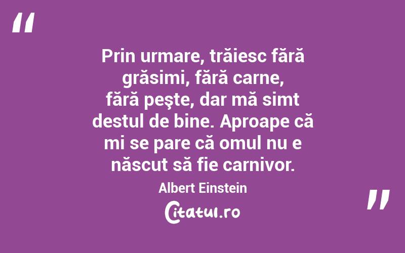 Prin urmare, trăiesc fără grăsimi, fără carne, fără peşte, dar mă simt destul de bine. Aproape că mi se pare că omul nu e născut să fie carnivor. Albert Einstein
