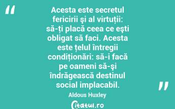  Acesta este secretul fericirii şi al virtuţii: să-ţi placă ceea ce eşti obligat să faci. Acesta este ţelul întregii condiţionări: să-i facă pe oameni să-şi îndrăgească destinul social implacabil. Aldous Huxley...