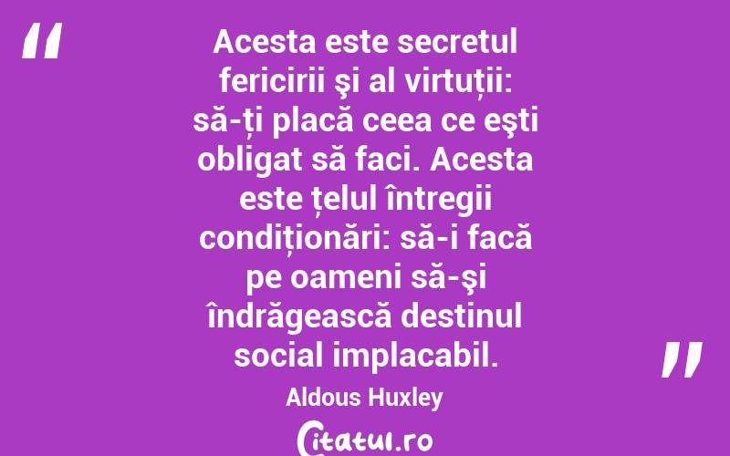  Acesta este secretul fericirii şi al virtuţii: să-ţi placă ceea ce eşti obligat să faci. Acesta este ţelul întregii condiţionări: să-i facă pe oameni să-şi îndrăgească destinul social implacabil. Aldous Huxley
