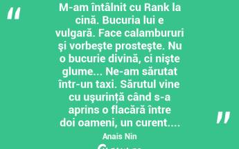 M-am întâlnit cu Rank la cină. Bucuria lui e vulgară. Face calambururi şi vorbeşte prosteşte. Nu o bucurie divină, ci nişte glume... Ne-am sărutat într-un taxi. Sărutul vine cu uşurinţă când s-a aprins o flacără între doi oameni, un curent.... Anais Nin...