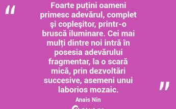 Foarte puţini oameni primesc adevărul, complet şi copleşitor, printr-o bruscă iluminare. Cei mai mulţi dintre noi intră în posesia adevărului fragmentar, la o scară mică, prin dezvoltări succesive, asemeni unui laborios mozaic. Anais Nin...