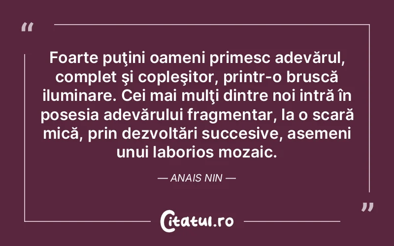 Foarte puţini oameni primesc adevărul, complet şi copleşitor, printr-o bruscă iluminare. Cei mai mulţi dintre noi intră în posesia adevărului fragmentar, la o scară mică, prin dezvoltări succesive, asemeni unui laborios mozaic. Anais Nin