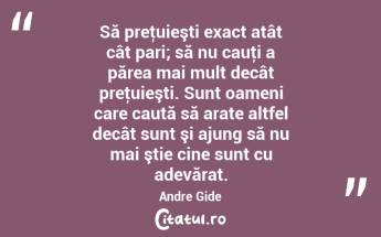  Să preţuieşti exact atât cât pari; să nu cauţi a părea mai mult decât preţuieşti. Sunt oameni care caută să arate altfel decât sunt şi ajung să nu mai ştie cine sunt cu adevărat. Andre Gide...