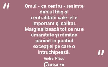 Omul - ca centru - resimte dublul tăiş al centralităţii sale: el e important şi solitar. Marginalizează tot ce nu e umanitate şi rămâne părăsit în pustiul excepţiei pe care o întruchipează. Andrei Pleșu...