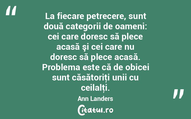 La fiecare petrecere, sunt două categorii de oameni: cei care doresc să plece acasă şi cei care nu doresc să plece acasă. Problema este că de obicei sunt căsătoriţi unii cu ceilalţi. Ann Landers
