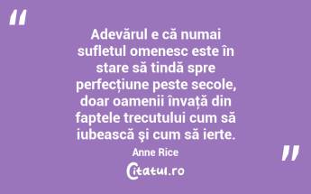 Adevărul e că numai sufletul omenesc este în stare să tindă spre perfecţiune peste secole, doar oamenii învaţă din faptele trecutului cum să iubească şi cum să ierte. Anne Rice...