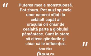 Puterea mea e monstruoasă. Pot zbura. Pot auzi spusele unor oameni aflaţi la celălalt capăt al oraşului ori chiar de cealaltă parte a globului pământesc. Sunt în stare să citesc gândurile şi chiar să le influenţez. Anne Rice...