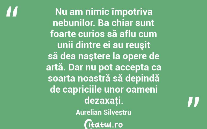 Nu am nimic împotriva nebunilor. Ba chiar sunt foarte curios să aflu cum unii dintre ei au reuşit să dea naştere la opere de artă. Dar nu pot accepta ca soarta noastră să depindă de capriciile unor oameni dezaxaţi. Aurelian Silvestru