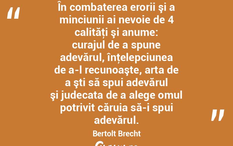  În combaterea erorii şi a minciunii ai nevoie de 4 calităţi şi anume: curajul de a spune adevărul, înţelepciunea de a-l recunoaşte, arta de a şti să spui adevărul şi judecata de a alege omul potrivit căruia să-i spui adevărul. Bertolt Brecht
